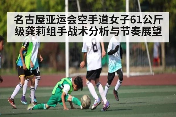 名古屋亚运会空手道女子61公斤级龚莉组手战术分析与节奏展望